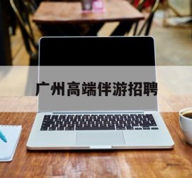遂宁广州高端伴游雇用(广州私家助理伴游雇用)