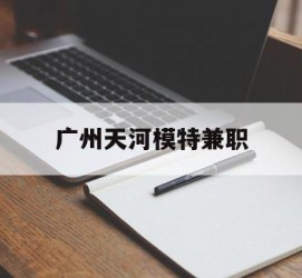 遂宁广州天河模特兼职(广州天河区雇用模特)